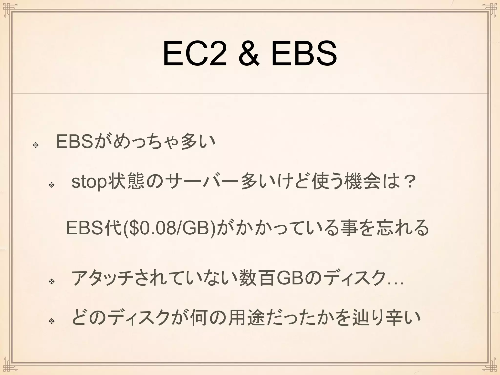 EC2 & EBS
EBSがめっちゃ多い
stop状態のサーバー多いけど使う機会は？
EBS代($0.08/GB)がかかっている事を忘れる
アタッチされていない数百GBのディスク…
どのディスクが何の用途だったかを辿り辛い
 