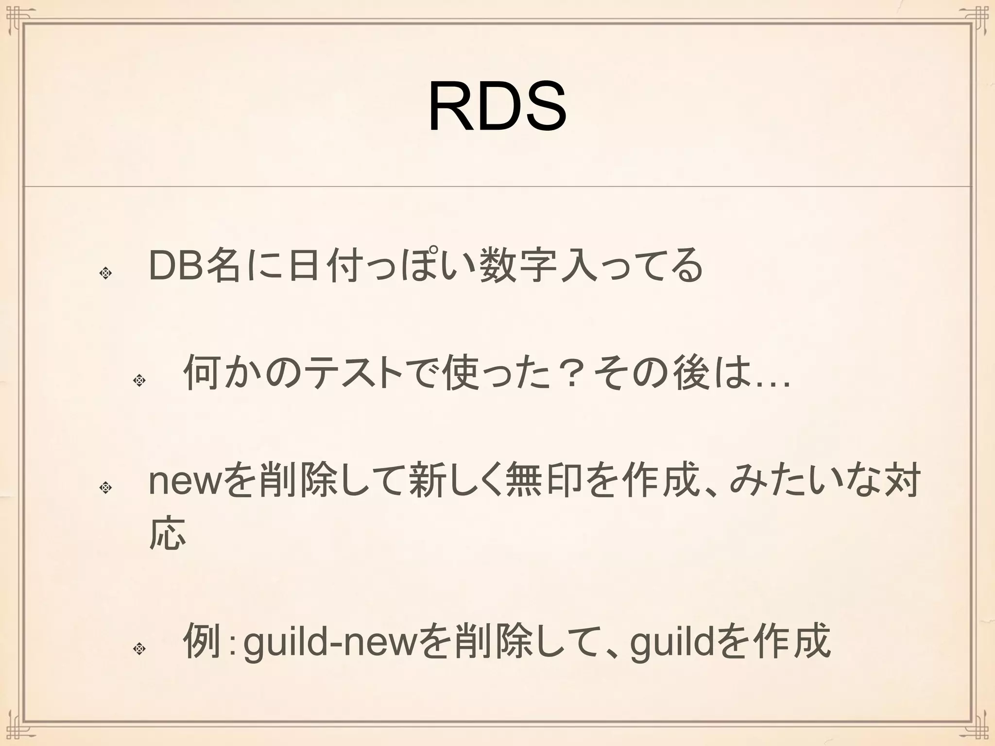 RDS
DB名に日付っぽい数字入ってる
何かのテストで使った？その後は…
newを削除して新しく無印を作成、みたいな対
応
例：guild-newを削除して、guildを作成
 