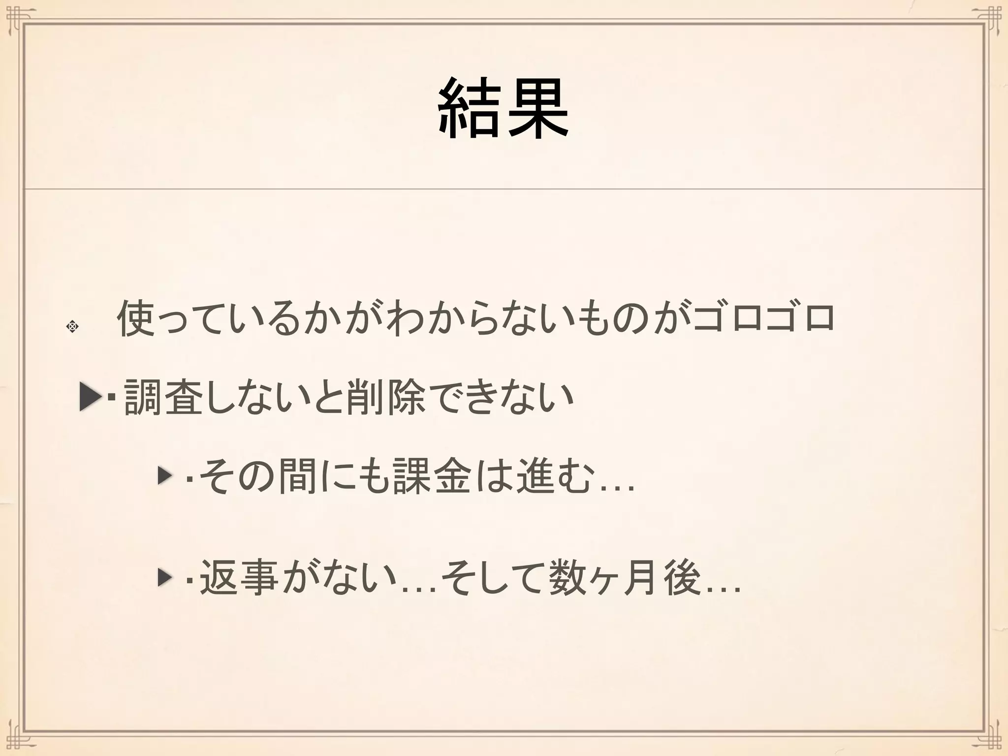 結果
使っているかがわからないものがゴロゴロ
・調査しないと削除できない
・その間にも課金は進む…
・返事がない…そして数ヶ月後…
 