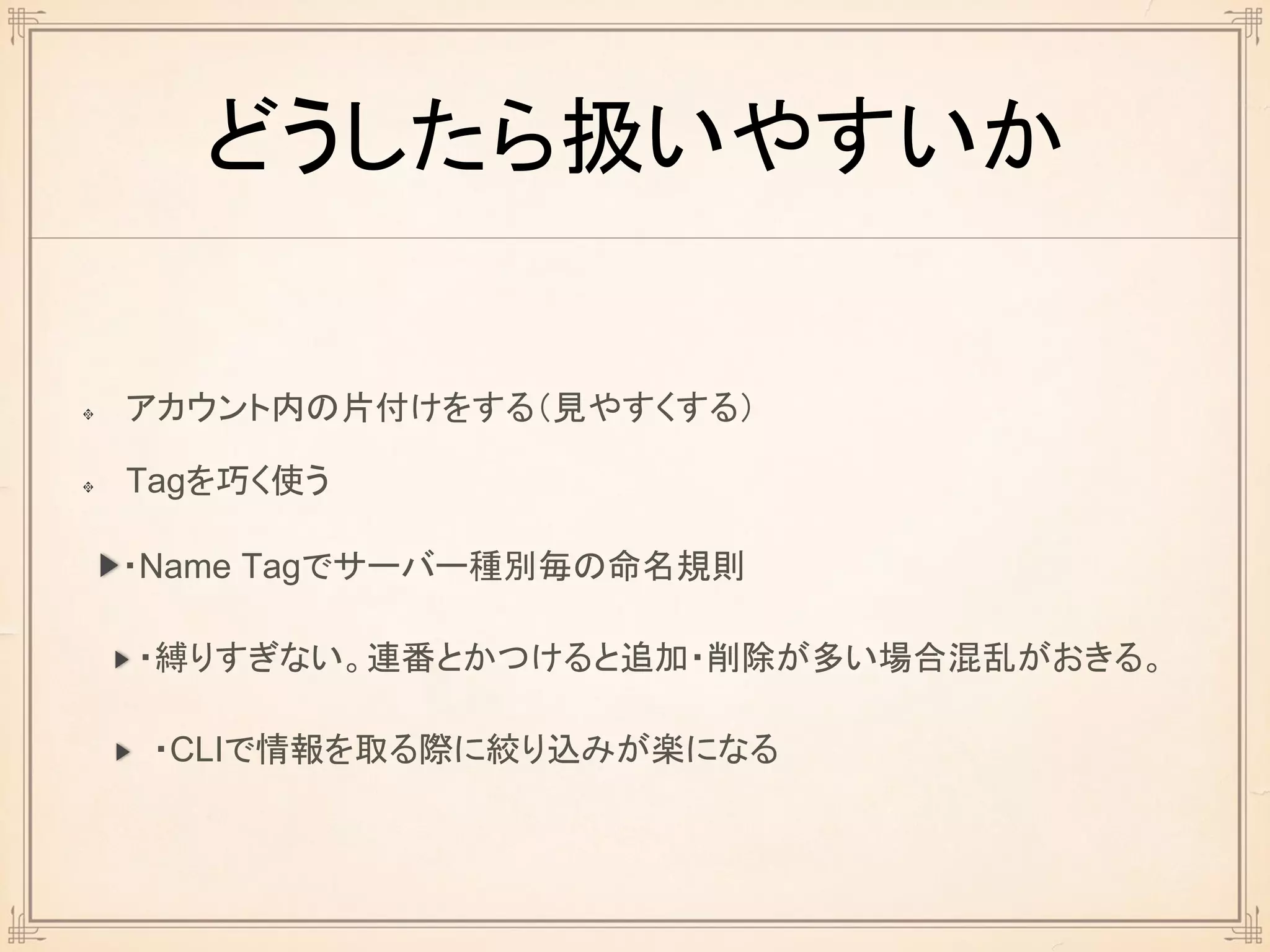 どうしたら扱いやすいか
アカウント内の片付けをする（見やすくする）
Tagを巧く使う
・Name Tagでサーバー種別毎の命名規則
・縛りすぎない。連番とかつけると追加・削除が多い場合混乱がおきる。
・CLIで情報を取る際に絞り込みが楽になる
 