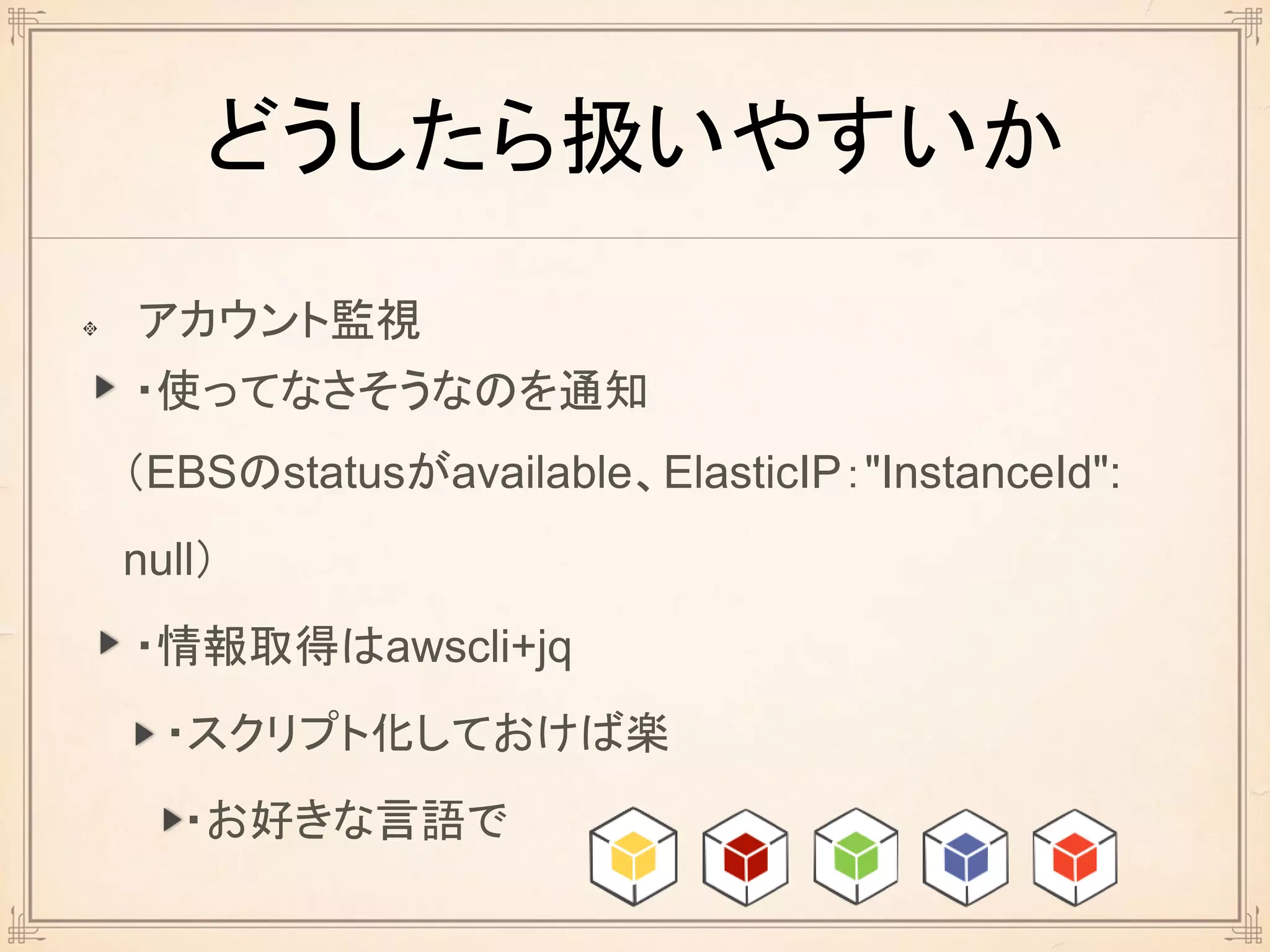 どうしたら扱いやすいか
アカウント監視
・使ってなさそうなのを通知
（EBSのstatusがavailable、ElasticIP："InstanceId":
null）
・情報取得はawscli+jq
・スクリプト化しておけば楽
・お好きな言語で
 