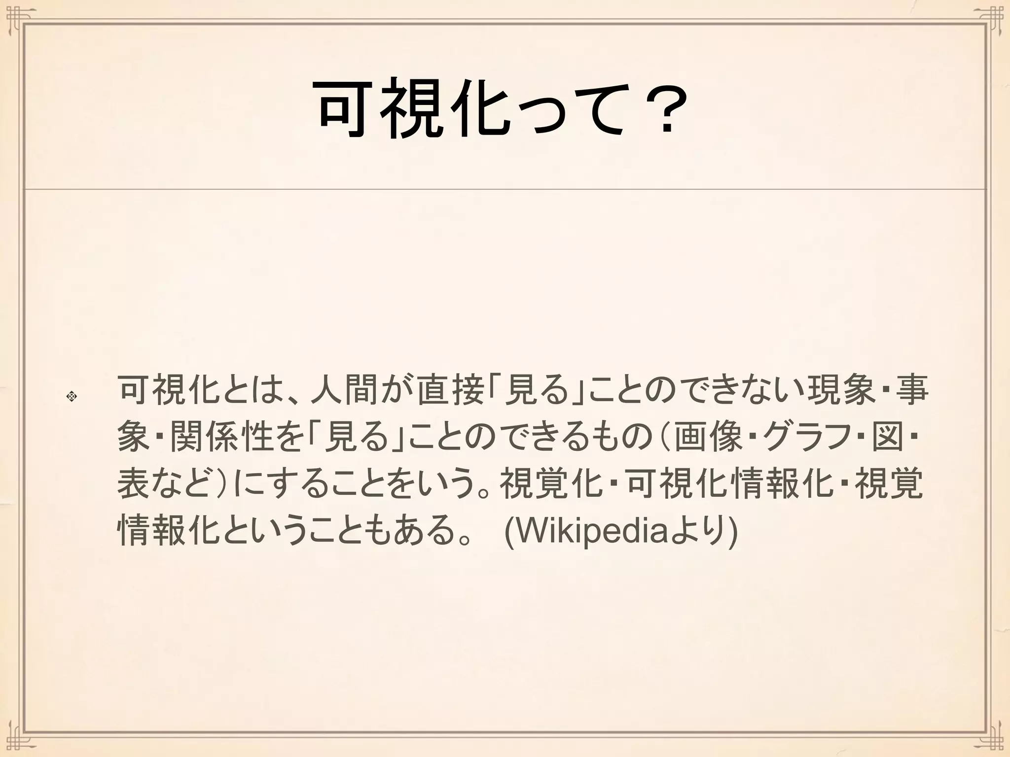 可視化って？
可視化とは、人間が直接「見る」ことのできない現象・事
象・関係性を「見る」ことのできるもの（画像・グラフ・図・
表など）にすることをいう。視覚化・可視化情報化・視覚
情報化ということもある。 (Wikipediaより)
 
