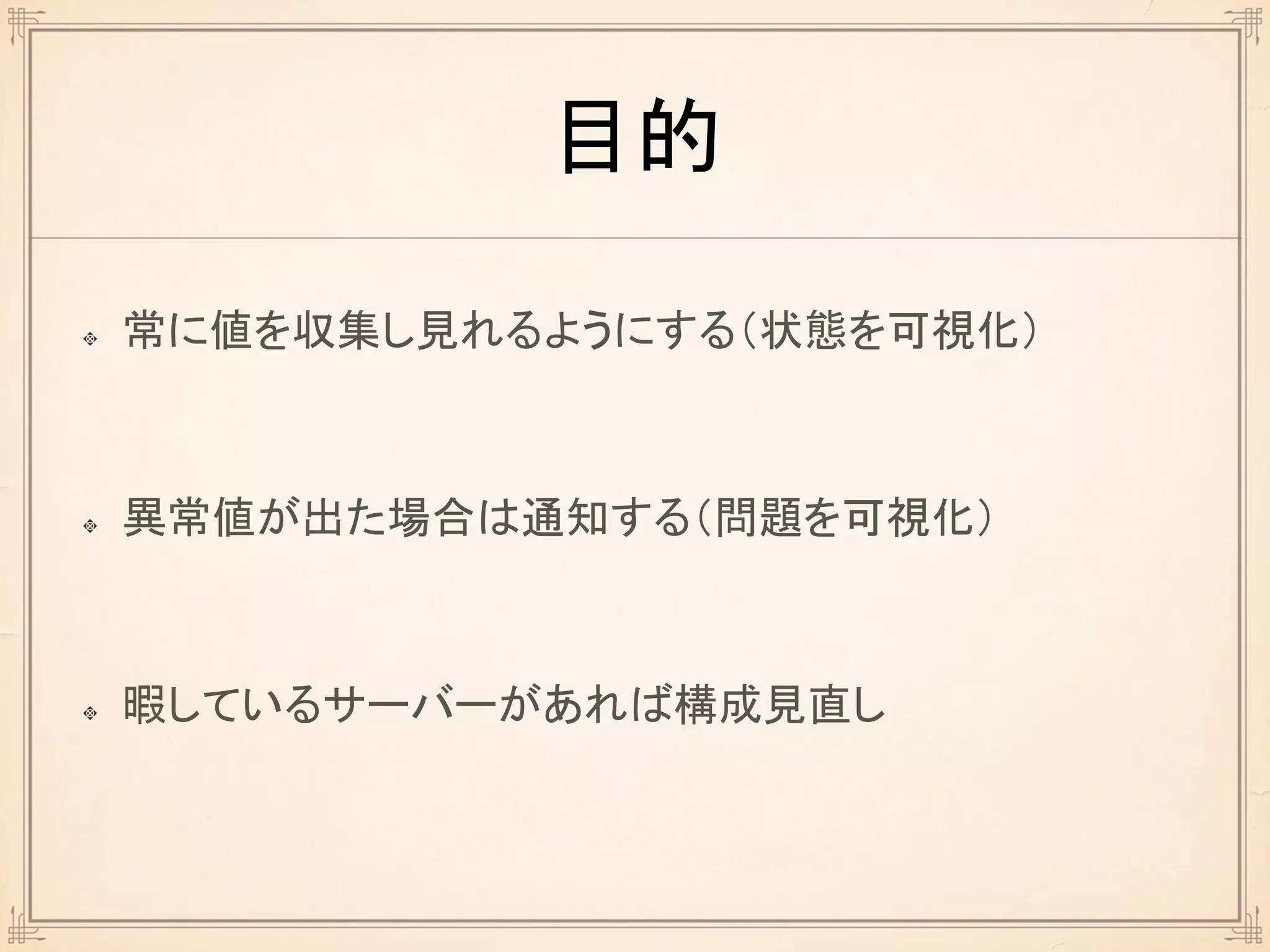 目的
常に値を収集し見れるようにする（状態を可視化）
異常値が出た場合は通知する（問題を可視化）
暇しているサーバーがあれば構成見直し
 