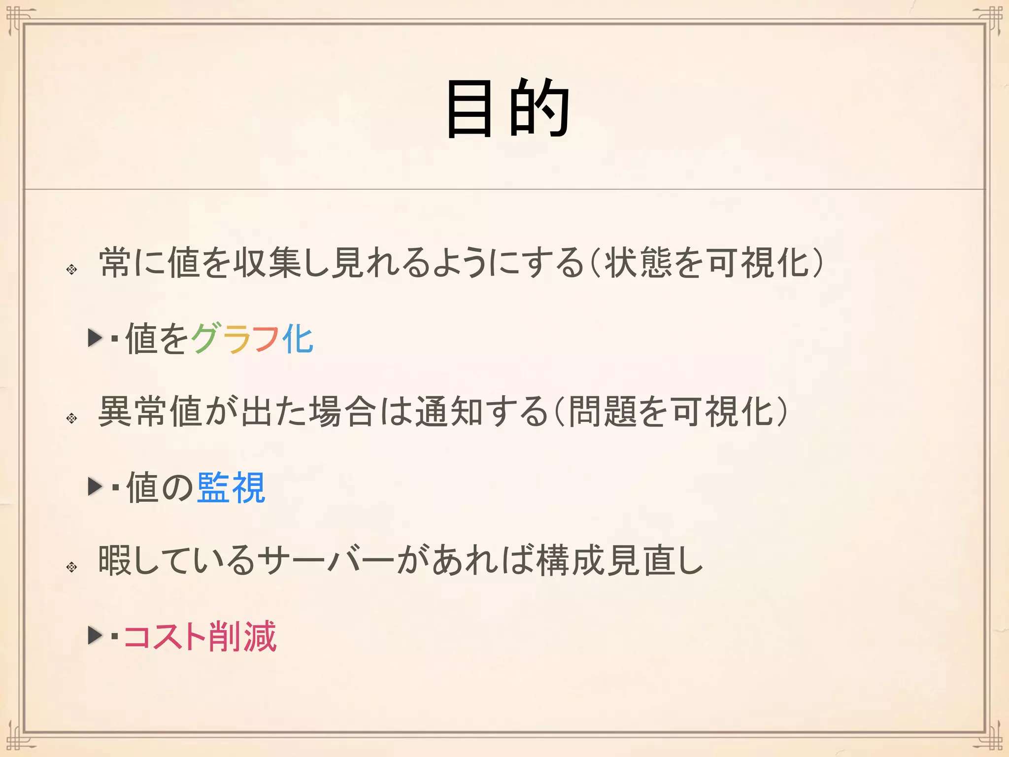目的
常に値を収集し見れるようにする（状態を可視化）
異常値が出た場合は通知する（問題を可視化）
暇しているサーバーがあれば構成見直し
・値をグラフ化
・値の監視
・コスト削減
 
