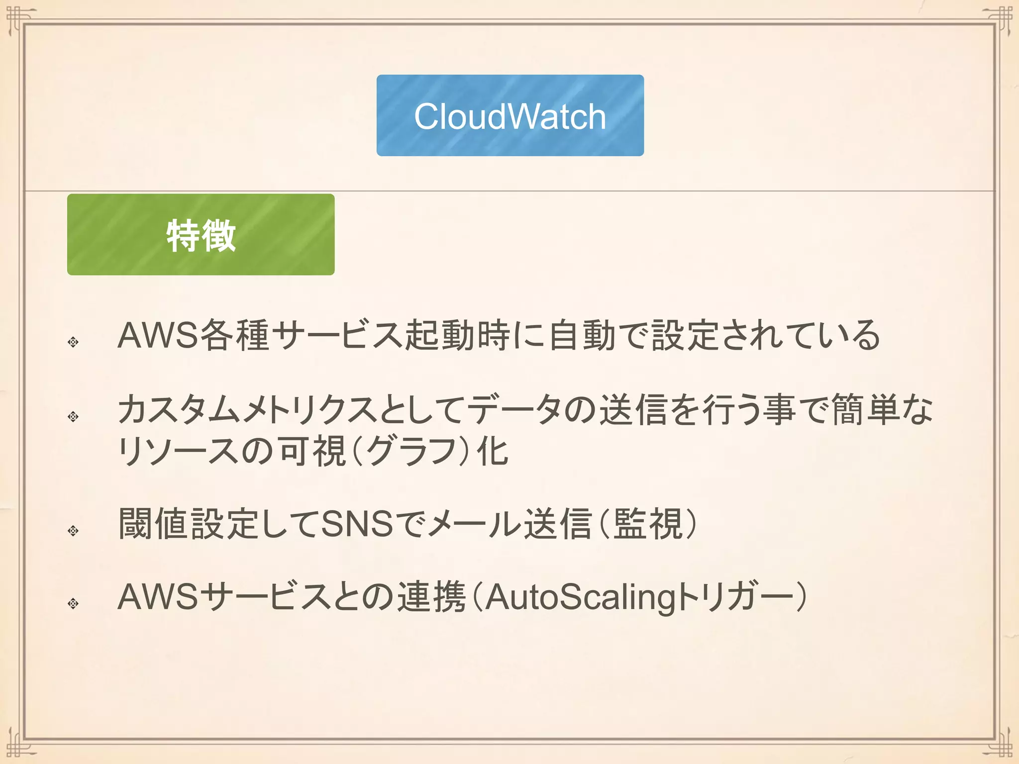 AWS各種サービス起動時に自動で設定されている
カスタムメトリクスとしてデータの送信を行う事で簡単な
リソースの可視（グラフ）化
閾値設定してSNSでメール送信（監視）
AWSサービスとの連携（AutoScalingトリガー）
CloudWatch
特徴
 