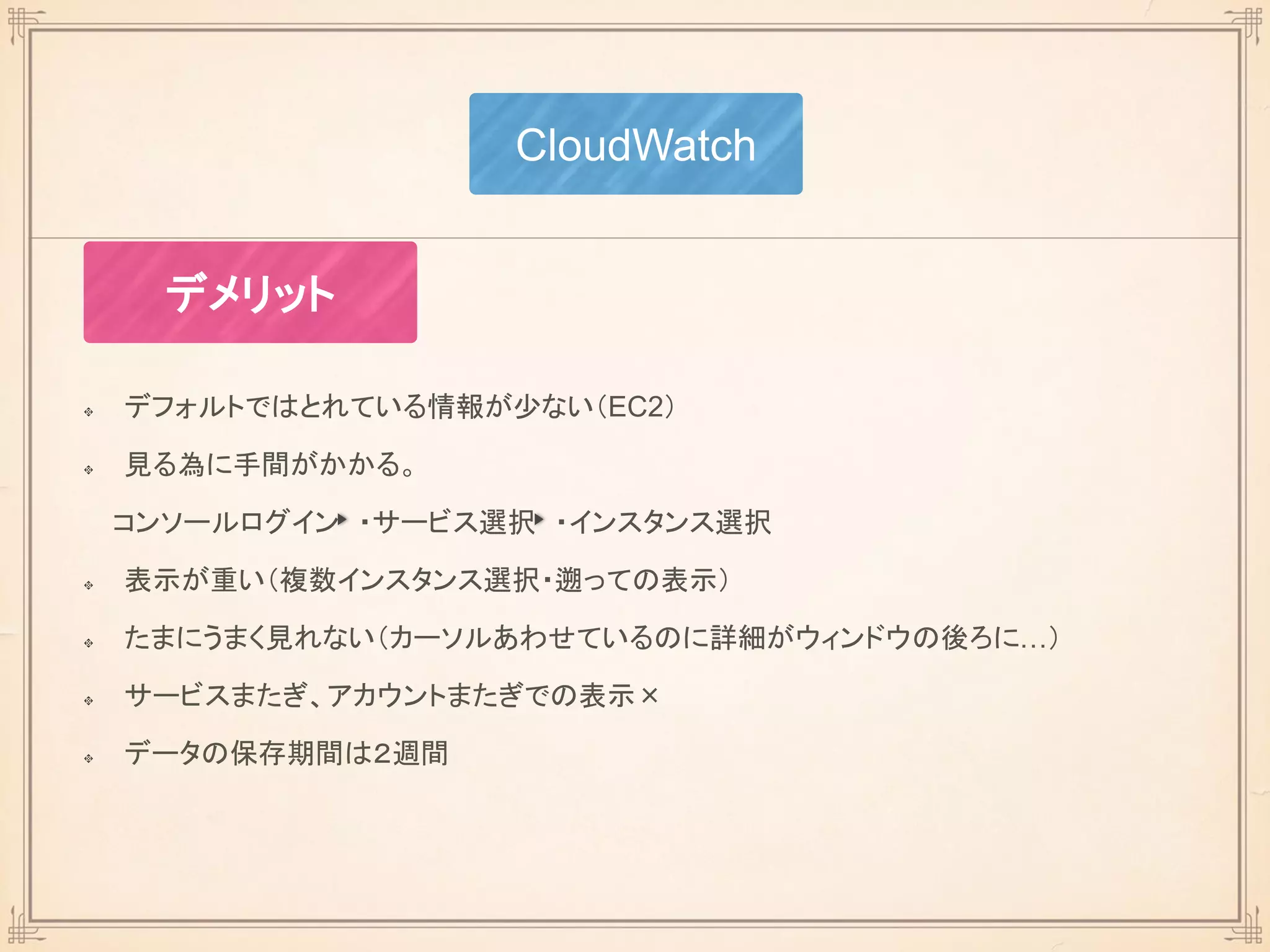 デフォルトではとれている情報が少ない（EC2）
見る為に手間がかかる。
コンソールログイン ・サービス選択 ・インスタンス選択
表示が重い（複数インスタンス選択・遡っての表示）
たまにうまく見れない（カーソルあわせているのに詳細がウィンドウの後ろに…）
サービスまたぎ、アカウントまたぎでの表示×
データの保存期間は２週間
CloudWatch
デメリット
 