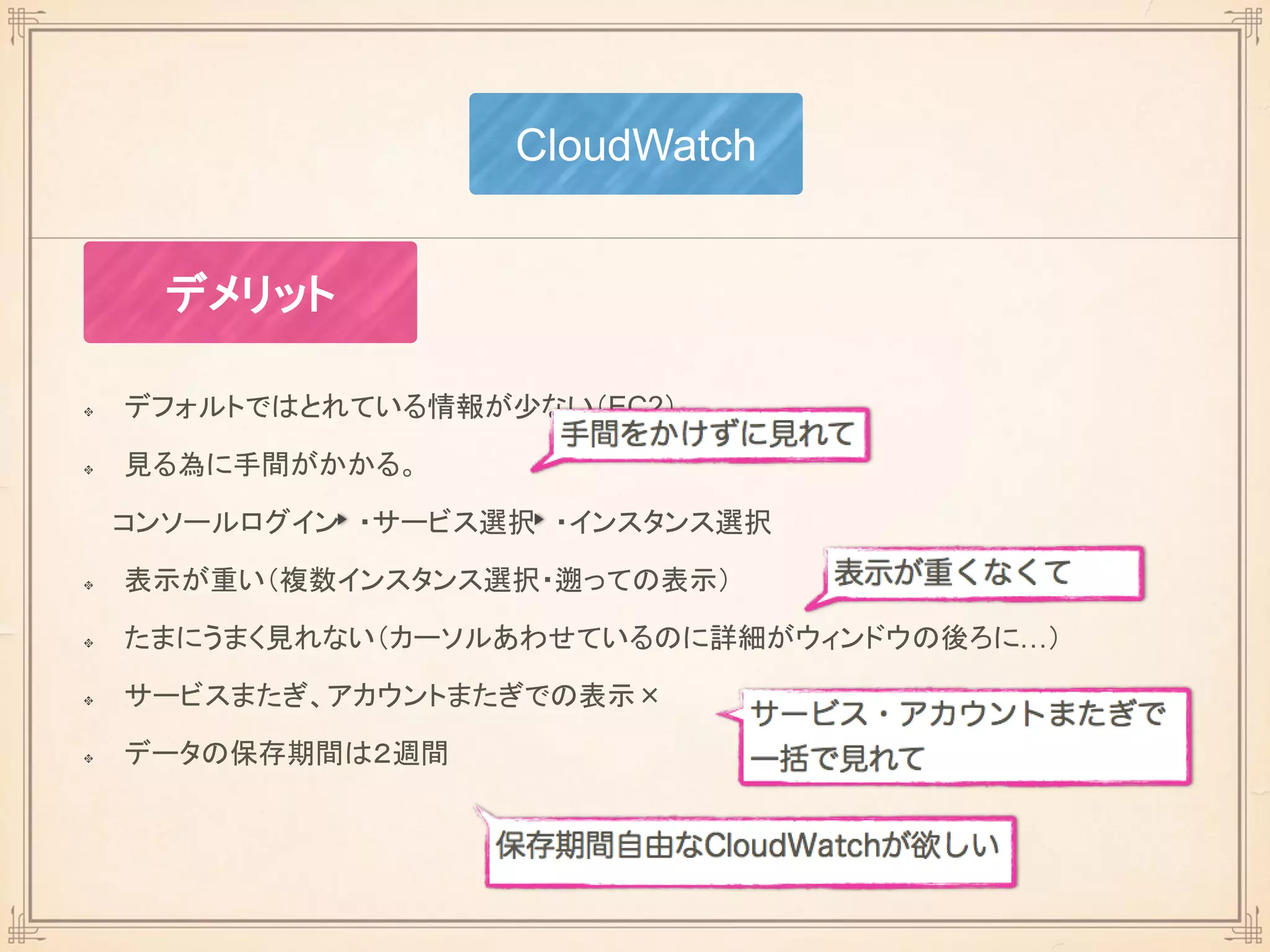 デフォルトではとれている情報が少ない（EC2）
見る為に手間がかかる。
コンソールログイン ・サービス選択 ・インスタンス選択
表示が重い（複数インスタンス選択・遡っての表示）
たまにうまく見れない（カーソルあわせているのに詳細がウィンドウの後ろに…）
サービスまたぎ、アカウントまたぎでの表示×
データの保存期間は２週間
CloudWatch
デメリット
 