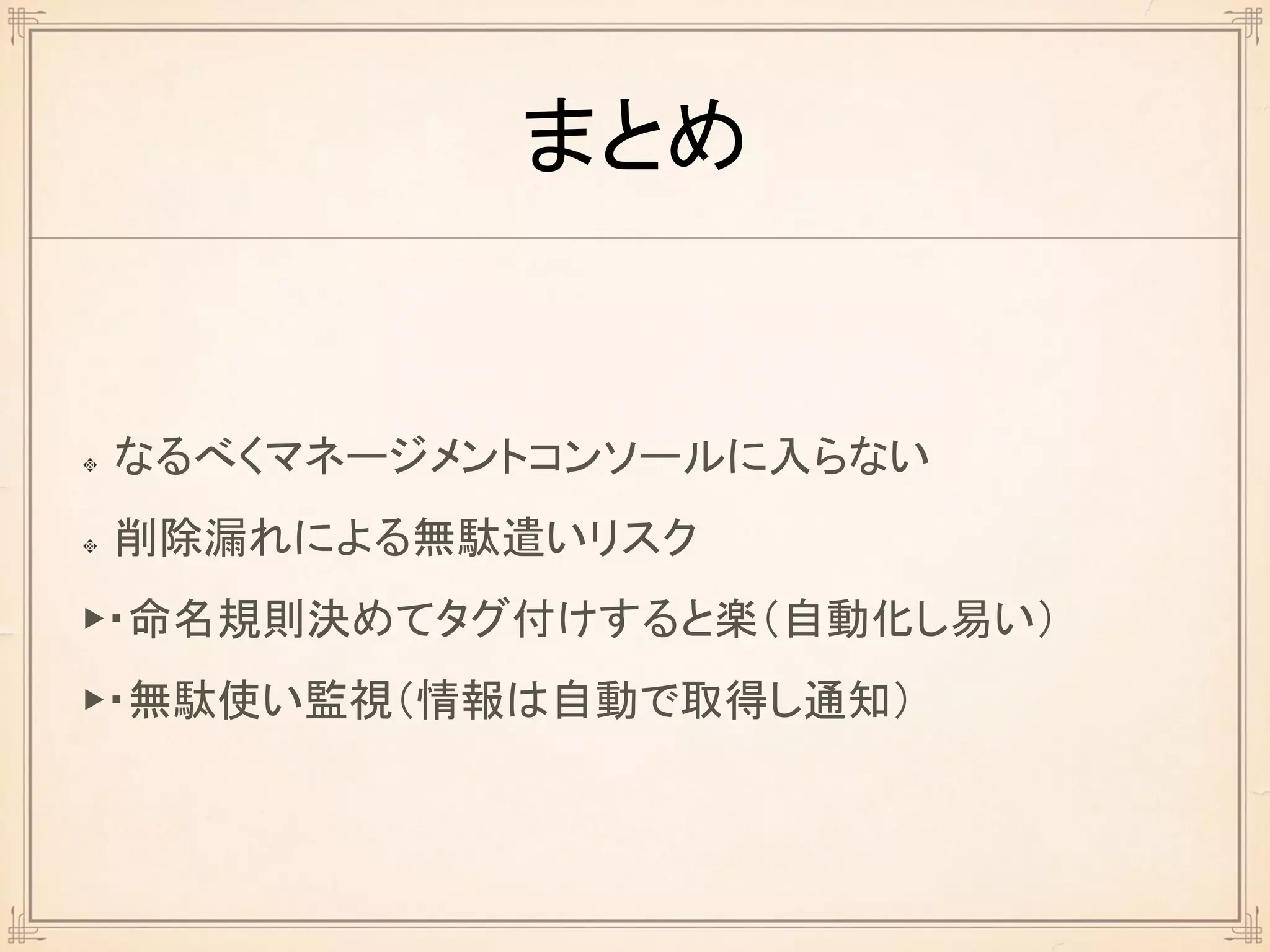 まとめ
なるべくマネージメントコンソールに入らない
削除漏れによる無駄遣いリスク
▶・命名規則決めてタグ付けすると楽（自動化し易い）
▶・無駄使い監視（情報は自動で取得し通知）
 