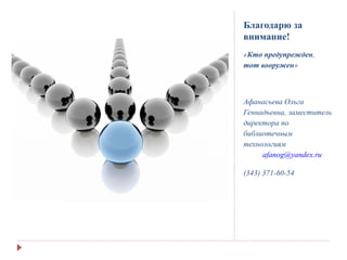 Благодарю за
внимание!
«Кто предупрежден,
тот вооружен»
Афанасьева Ольга
Геннадьевна, заместитель
директора по
библиотечным
технологиям
afanog@yandex.ru
(343) 371-60-54
 