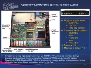 10
• Сетевой процессор производительностью до 480 Гб/с, 500 миллионов пакетов в секунду
• Иерархическая система обработки пакетов. Поддержка WFQ c приоритетной очередью
• Поддержка WRED, Shaping (CIR, PIR), Per flow metering, marking, policing для миллионов потоков
• L2-4 switching/routing. Поиск по шаблону вплоть до 80 байт
 Модуль управления:
 4x10/1Гб/с
 1х1Гб/с
 1 RS-232 console
 Сетевые интерфейсы:
 44x10Гб/с
или
 11x40Гб/с
или
 4х100ГБ/с
 Высота 1.5U
 Монтаж в стойку 19”
OpenFlow Коммутатор ЦПИКС на базе EZchip
 
