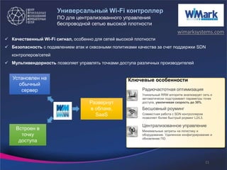 Универсальный Wi-Fi контроллер
 Качественный Wi-Fi сигнал, особенно для сетей высокой плотности
 Безопасность с подавлением атак и сквозными политиками качества за счет поддержки SDN
контролеров/сетей
 Мультивендорность позволяет управлять точками доступа различных производителей
ПО для централизованного управления
беспроводной сетью высокой плотности
Бесшовный роуминг
Совместная работа с SDN контроллером
позволяет более быстрый роуминг L2/L3.
Радиочастотная оптимизация
Уникальный RRM алгоритм анализирует сеть и
автоматически подстраивает параметры точек
доступа, увеличивая скорость до 30%.
Централизованное управление
Минимальные затраты на логистику и
оборудование. Удаленное конфигурирование и
обновление ПО.
Ключевые особенностиУстановлен на
обычный
сервер
Встроен в
точку
доступа
Развернут
в облаке,
SaaS
wimarksystems.com
11
 