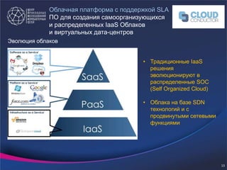 • Традиционные IaaS
решения
эволюционируют в
распределенные SOC
(Self Organized Cloud)
• Облака на базе SDN
технологий и с
продвинутыми сетевыми
функциями
Эволюция облаков
Облачная платформа с поддержкой SLA
ПО для создания самоорганизующихся
и распределенных IaaS Облаков
и виртуальных дата-центров
13
 