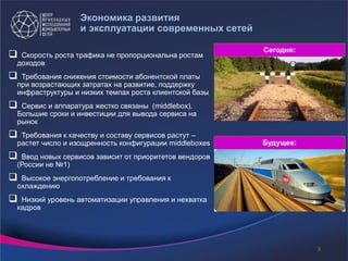 Экономика развития
и эксплуатации современных сетей
 Скорость роста трафика не пропорциональна ростам
доходов
 Требования снижения стоимости абонентской платы
при возрастающих затратах на развитие, поддержку
инфраструктуры и низких темпах роста клиентской базы
 Сервис и аппаратура жестко связаны (middlebox).
Большие сроки и инвестиции для вывода сервиса на
рынок
 Требования к качеству и составу сервисов растут –
растет число и изощренность конфигурации middleboxes
 Ввод новых сервисов зависит от приоритетов вендоров
(России не №1)
 Высокое энергопотребление и требования к
охлаждению
 Низкий уровень автоматизации управления и нехватка
кадров
Сегодня:
Будущее:
3
 