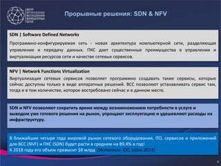 Прорывные решения: SDN & NFV
SDN | Software Defined Networks
Программно-конфигурируемая сеть - новая архитектура компьютерной сети, разделяющая
управление и передачу данных. ПКС дает существенные преимущества в управлении и
виртуализации ресурсов сети и качестве сетевых сервисов.
NFV | Network Functions Virtualization
Виртуализация сетевых сервисов позволяет программно создавать такие сервисы, которые
сейчас доступны только в виде аппаратных решений. ВСС позволяют устанавливать сервис там,
тогда и в том количестве, которое востребовано сейчас и в данном месте.
SDN и NFV позволяют сократить время между возникновением потребности в услуге и
выводом уже готового решения на рынок, упрощают эксплуатацию и удешевляют расходы на
инфраструктуру.
В ближайшие четыре года мировой рынок сетевого оборудования, ПО, сервисов и приложений
для ВСС (NVF) и ПКС (SDN) будет расти в среднем на 89,4% в год!
К 2018 году его объем превысит $8 млрд (Источник: IDC, июль 2014)
4
 