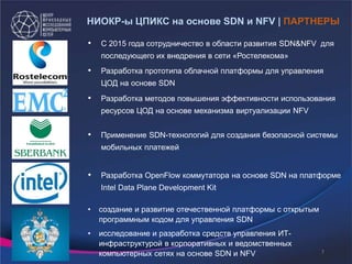 • Разработка OpenFlow коммутатора на основе SDN на платформе
Intel Data Plane Development Kit
• Применение SDN-технологий для создания безопасной системы
мобильных платежей
• Разработка методов повышения эффективности использования
ресурсов ЦОД на основе механизма виртуализации NFV
• С 2015 года сотрудничество в области развития SDN&NFV для
последующего их внедрения в сети «Ростелекома»
• Разработка прототипа облачной платформы для управления
ЦОД на основе SDN
• создание и развитие отечественной платформы с открытым
программным кодом для управления SDN
• исследование и разработка средств управления ИТ-
инфраструктурой в корпоративных и ведомственных
компьютерных сетях на основе SDN и NFV
НИОКР-ы ЦПИКС на основе SDN и NFV | ПАРТНЕРЫ
7
 