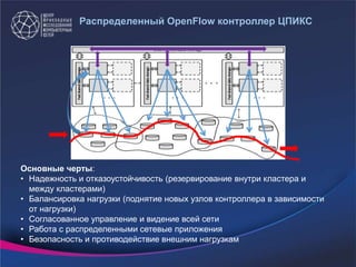 Распределенный OpenFlow контроллер ЦПИКС
Основные черты:
• Надежность и отказоустойчивость (резервирование внутри кластера и
между кластерами)
• Балансировка нагрузки (поднятие новых узлов контроллера в зависимости
от нагрузки)
• Согласованное управление и видение всей сети
• Работа с распределенными сетевые приложения
• Безопасность и противодействие внешним нагрузкам
 
