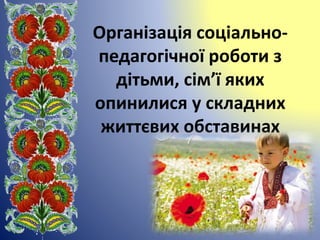 Організація соціально-
педагогічної роботи з
дітьми, сім’ї яких
опинилися у складних
життєвих обставинах
 