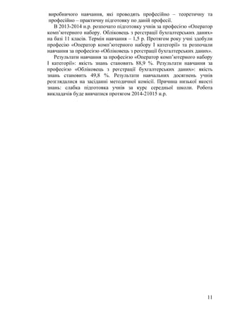 виробничого навчання, які проводять професійно – теоретичну та
професійно – практичну підготовку по даній професії.
В 2013-2014 н.р. розпочато підготовку учнів за професією «Оператор
комп’ютерного набору. Обліковець з реєстрації бухгалтерських даних»
на базі 11 класів. Термін навчання – 1,5 р. Протягом року учні здобули
професію «Оператор комп’ютерного набору І категорії» та розпочали
навчання за професією «Обліковець з реєстрації бухгалтерських даних».
Результати навчання за професією «Оператор комп’ютерного набору
І категорії»: якість знань становить 88,9 %. Результати навчання за
професією «Обліковець з реєстрації бухгалтерських даних»: якість
знань становить 49,8 %. Результати навчальних досягнень учнів
розглядалися на засіданні методичної комісії. Причина низької якості
знань: слабка підготовка учнів за курс середньої школи. Робота
викладачів буде вивчатися протягом 2014-21015 н.р.
11
 