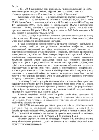 Вступ
В 2013-2014 навчальному році план набору учнів був виконаний на 100%.
Контингент учнів складав 399 чол., у групах СПТУ -318 чол, ТУ-81 чол.
Навчання проводилось за 13 професіями, усі професії інтегровані.
Успішність учнів груп СПТУ із загальноосвітніх предметів складає 99,7%,
якість знань – 23,2%; із спеціальних предметів відповідно 99,7%, якість знань
67,4%; із виробничого навчання успішність – 99,7%, якість знань 84,9%.У групах
ТУ- успішність 100%, якість знань із спецпредметів -85,2%; з виробничого
навчання – 96,8%, диплом з відзнакою отримали 7 учнів. Загальноосвітні
предмети вивчали 318 учнів І, ІІ та ІІІ курсів, з них на 7-12 балів навчаються 74
чол., диплом з відзнакою отримали 3 учні.
У 2013-2014 н.р. педагогічний колектив працював відповідно до плану
роботи училища. Головна увага приділялася підвищенню рівня знань та умінь
учнів з усіх предметів та виробничого навчання.
У ході викладання загальноосвітніх предметів викладачі формували в
учнів знання, необхідні для успішного оволодіння професією, творчої
самореалізації особистості, розуміння природничо-наукової картини світу,
вироблення екологічного стилю мислення і поведінки, виховання громадянина
демократичного суспільства. Вони використовували міжпредметні зв'язки із
спеціальними дисциплінами, виробничим навчанням з метою досягнення
розуміння кожним учнем необхідності знань для успішного оволодіння
професією. Протягом року викладачі загальноосвітніх предметів продовжували
роботу над створенням комплексного методичного забезпечення предметів,
впроваджували в роботу різні типи уроків з використанням інформаційно-
комп'ютерних технологій. Здійснювався індивідуальний підхід до учнів у ході
навчання та позаурочній роботі, на уроках створювалася атмосфера творчої
роботи. Все це сприяло активізації учнів на уроці, кращому засвоєнню вивченого
матеріалу, підвищенню рівня їх знань.
На початку І семестру з усіх загальноосвітніх предметів були проведені
перевірочні контрольні роботи з метою виявлення рівня знань учнів за 9 класів
та планування роботи з усунення прогалин у знаннях учнів. Про результати цієї
роботи було заслухано на засіданнях методичних комісій загальноосвітніх
предметів та педагогічній раді у жовтні 2013р.
З метою перевірки якості знань та умінь учнів було проведено 23
директорських контрольних робіт, у тому числі 9 із загальноосвітніх предметів.
Їх результати були обговорені на засіданнях методичних комісій та педагогічній
раді у кінці кожного семестру.
У 2013-2014 навчальному році була проведена робота з підготовки учнів
випускних груп до зовнішнього незалежного оцінювання. Проведені збори
батьків, групові учнівські збори, індивідуальна робота з учнями з питань ЗНО -
2014 . Викладачі загальноосвітніх предметів провели консультації та додаткові
заняття з підготовки учнів до ЗНО. Участь у ЗНО прийняли 4 учні.
Викладач української мови та літератури Черевко І.В. приділила велику
увагу підвищенню грамотності учнів, вихованню у них любові до рідної мови,
розвитку читацьких інтересів.
3
 