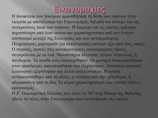 Η δυναστεία των Ισαύρων αμφισβήτησε τη θέση των εικόνων στην
λατρεία με αποτέλεσμα την Εικονομαχία, δηλαδή τον πόλεμο και τις
συγκρούσεις κατά των εικόνων. Η διαμάχη για τις εικόνες κράτησε
περισσότερο από έναν αιώνα και χαρακτηρίστηκε από τον έντονο
φανατισμό μεταξύ της Εκκλησίας και των αυτοκρατόρων.
Πληροφορίες μαρτυρούν για καταστροφές εικόνων έξω από τους ναούς.
Ο στρατός, πιστός στις αυτοκρατορικές εικονομαχικές τάσεις,
συγκρούεται με το λαό. Μοναστήρια έκλεισαν, έγιναν στρατώνες ή
πανδοχεία. Τα αγαθά τους κατασχέθηκαν. Οι μοναχοί διαπομπεύθηκαν
στον ιππόδρομο, κακοποιήθηκαν και εξορίστηκαν. Ανώτατοι κρατικοί
λειτουργοί εξορίστηκαν και άλλοι εκτελέστηκαν. Η αγάπη
αντικαταστάθηκε από το μίσος, η ενότητα από την εχθρότητα, η
αδερφοσύνη από τη βία. Το κύριο χαρακτηριστικό των πιστών ήταν ο
φανατισμός.
Η Ζ΄ Οικουμενική Σύνοδος που έγινε το 787 στη Νίκαια της Βιθυνίας
έβαλε το τέλος στην Εικονομαχία καιν αναστήλωσε τις εικόνες.
 