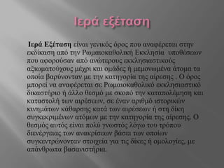 Ιερά Εξέταση είναι γενικός όρος που αναφέρεται στην
εκδίκαση από την Ρωμαιοκαθολική Εκκλησία υποθέσεων
που αφορούσαν από ανώτερους εκκλησιαστικούς
αξιωματούχους μέχρι και ομάδες ή μεμονωμένα άτομα τα
οποία βαρύνονταν με την κατηγορία της αίρεσης . Ο όρος
μπορεί να αναφέρεται σε Ρωμαιοκαθολικό εκκλησιαστικό
δικαστήριο ή άλλο θεσμό με σκοπό την καταπολέμηση και
καταστολή των αιρέσεων, σε έναν αριθμό ιστορικών
κινημάτων κάθαρσης κατά των αιρέσεων ή στη δίκη
συγκεκριμένων ατόμων με την κατηγορία της αίρεσης. Ο
θεσμός αυτός είναι πολύ γνωστός λόγω του τρόπου
διενέργειας των ανακρίσεων βάσει των οποίων
συγκεντρώνονταν στοιχεία για τις δίκες ή ομολογίες, με
απάνθρωπα βασανιστήρια.
 