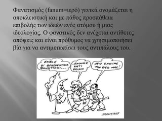 Φανατισμός (fanum=ιερό) γενικά ονομάζεται η
αποκλειστική και με πάθος προσπάθεια
επιβολής των ιδεών ενός ατόμου ή μιας
ιδεολογίας. Ο φανατικός δεν ανέχεται αντίθετες
απόψεις και είναι πρόθυμος να χρησιμοποιήσει
βία για να αντιμετωπίσει τους αντιπάλους του.
 