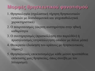 1. Θρησκοληψία (σχολαστική τήρηση θρησκευτικών
εντολών με δεισιδαιμονικά και ψυχοπαθολογικά
χαρακτηριστικά)
2. Ο πουριτανισμός (άκριτη αυστηρότητα στην ηθική
καθαρότητα
3. Ο συντηρητισμός (προσκόλληση στο παρελθόν) ή
προσηλυτισμός (στρατολόγηση οπαδών με δόλια μέσα)
4. Θεοκρατία (διοίκηση του κράτους με θρησκευτικούς
νόμους)
5. Θρησκευτικός επεκτατισμός(με κάθε μέσον προσπάθεια
επέκτασης μιας θρησκείας, όπως συνέβη με τον
Ισλαμισμό).
 