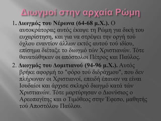 1. Διωγμός του Νέρωνα (64-68 μ.Χ.). Ο
αυτοκράτορας αυτός έκαψε τη Ρώμη για δική του
ευχαρίστηση, και για να στρέψει την οργή τού
όχλου εναντίον άλλων εκτός αυτού τού ιδίου,
επίσημα διέταξε το διωγμό τών Χριστιανών. Τότε
θανατώθηκαν οι απόστολοι Πέτρος και Παύλος.
2. Διωγμός του Δομιτιανού (94-96 μ.Χ.). Αυτός
βρήκε αφορμή το "φόρο τού διδράχμου", που δεν
πλήρωναν οι Χριστιανοί, επειδή έπαυαν να είναι
Ιουδαίοι και άρχισε σκληρό διωγμό κατά τών
Χριστιανών. Τότε μαρτύρησαν ο Διονύσιος ο
Αρεοπαγίτης και ο Τιμόθεος στην Έφεσο, μαθητής
τού Αποστόλου Παύλου.
 