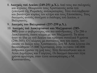 8. Διωγμός τού Δεκίου (249-251 μ.Χ.). Από τους πιο σκληρούς
και άγριους. Θεωρούσε τους Χριστιανούς αιτία τού
ξεπεσμού τής Ρωμαϊκής αυτοκρατορίας. Τότε συλλάμβαναν
και βασάνιζαν κυρίως τον κλήρο και τους Επισκόπους. Τους
διωγμούς αυτούς συνέχισε ο διάδοχος τού Δεκίου, ο
Βαλεριανός.
9. Διωγμός του Βαλεριανού (257-259 μ.Χ.).
10. Διωγμός τού Διοκλητιανού και Μαξιμιανού (285-
305) ήταν ο φοβερότερος και πιο απάνθρωπος. (Το 286 ο
Διοκλητιανός έκανε κόμμα με τον Μαξιμιανό). Τα αίτια
ήταν τα ίδια με τού Δεκίου και κράτησε συνολικά 9 χρόνια
(296-305). Ο Γαλέριος με συστάσεις που του έκανε, τον
έπεισε να διώξει τους Χριστιανούς. Στη Μ. Ασία λέγεται ότι
θανατώθηκαν 15.000 Χριστιανοί, στην Αίγυπτο 140.000
άνθρωποι έχασαν τη ζωή τους. Τότε θανατώθηκαν και οι
Άγιοι Δημήτριος και Γεώργιος. Οι διωγμοί έπαυσαν λίγα
χρόνια αργότερα, όταν έγινε αυτοκράτορας ο Μ.
Κωνσταντίνος.
 