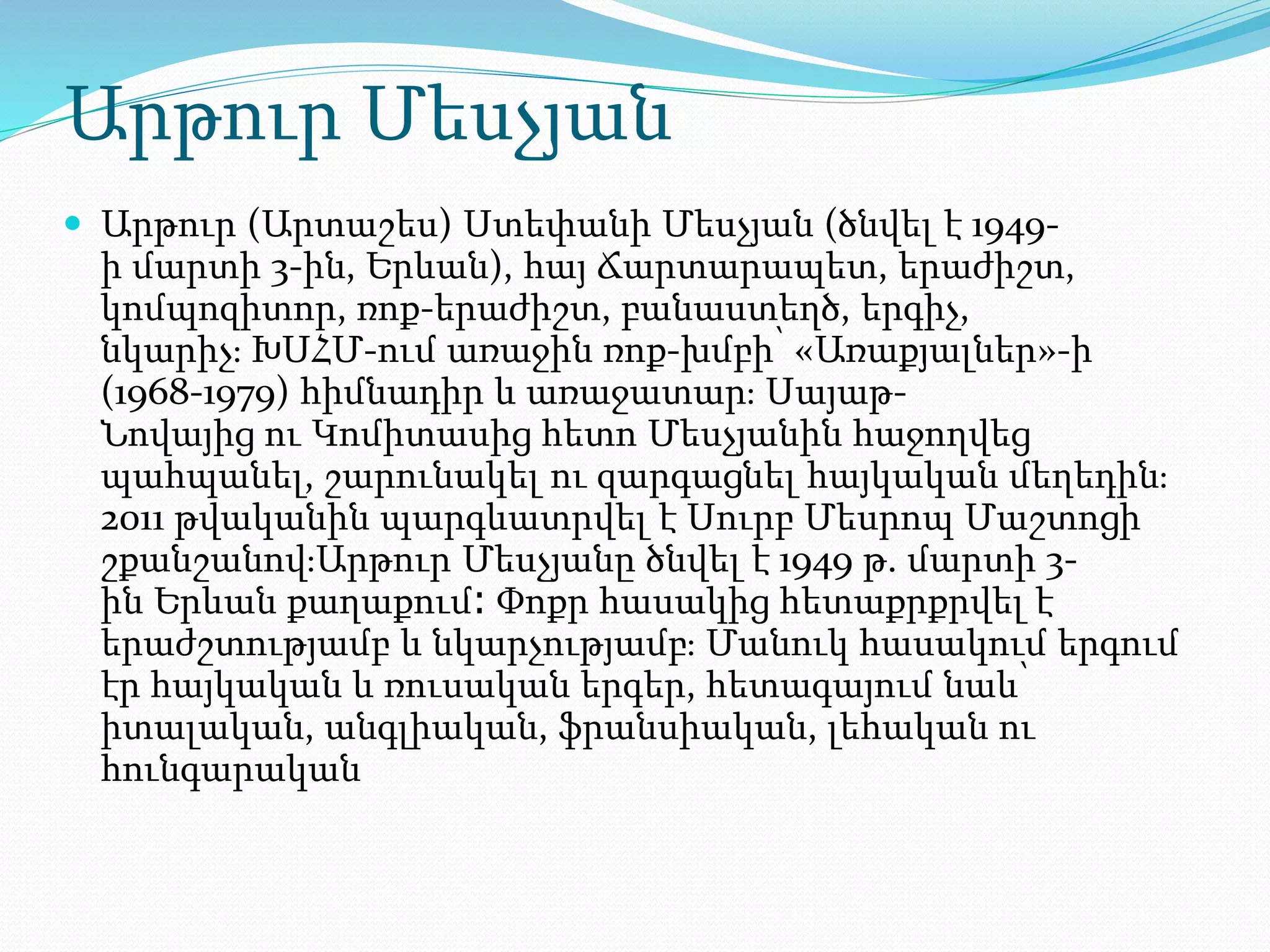 Արթուր Մեսչյան
 Արթուր (Արտաշես) Ստեփանի Մեսչյան (ծնվել է 1949-
ի մարտի 3-ին, Երևան), հայ Ճարտարապետ, երաժիշտ,
կոմպոզիտոր, ռոք-երաժիշտ, բանաստեղծ, երգիչ,
նկարիչ։ ԽՍՀՄ-ում առաջին ռոք-խմբի՝ «Առաքյալներ»-ի
(1968-1979) հիմնադիր և առաջատար։ Սայաթ-
Նովայից ու Կոմիտասից հետո Մեսչյանին հաջողվեց
պահպանել, շարունակել ու զարգացնել հայկական մեղեդին։
2011 թվականին պարգևատրվել է Սուրբ Մեսրոպ Մաշտոցի
շքանշանով։Արթուր Մեսչյանը ծնվել է 1949 թ. մարտի 3-
ին Երևան քաղաքում։ Փոքր հասակից հետաքրքրվել է
երաժշտությամբ և նկարչությամբ։ Մանուկ հասակում երգում
էր հայկական և ռուսական երգեր, հետագայում նաև՝
իտալական, անգլիական, ֆրանսիական, լեհական ու
հունգարական
 