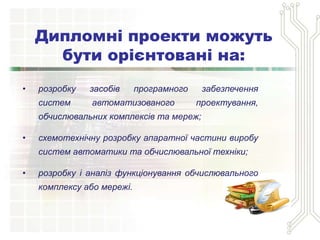 • розробку засобів програмного забезпечення
систем автоматизованого проектування,
обчислювальних комплексів та мереж;
• схемотехнічну розробку апаратної частини виробу
систем автоматики та обчислювальної техніки;
• розробку і аналіз функціонування обчислювального
комплексу або мережі.
Дипломні проекти можуть
бути орієнтовані на:
 