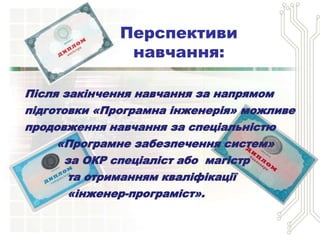 Після закінчення навчання за напрямом
підготовки «Програмна інженерія» можливе
продовження навчання за спеціальністю
«Програмне забезпечення систем»
за ОКР спеціаліст або магістр
та отриманням кваліфікації
«інженер-програміст».
Перспективи
навчання:
 