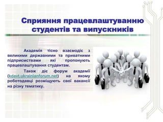 Сприяння працевлаштуванню
студентів та випускників
Академія тісно взаємодіє з
великими державними та приватними
підприємствами які пропонують
працевлаштування студентам.
Також діє форум академії
(kdavt.ukrainianforum.net) на якому
роботодавці розміщують свої вакансії
на різну тематику.
 