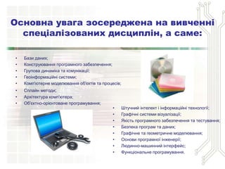 • Бази даних;
• Конструювання програмного забезпечення;
• Групова динаміка та комунікації;
• Геоінформаційні системи;
• Комп'ютерне моделювання об'єктів та процесів;
• Сплайн методи;
• Архітектура комп'ютера;
• Об'єктно-орієнтоване програмування;
Основна увага зосереджена на вивченні
спеціалізованих дисциплін, а саме:
• Штучний інтелект і інформаційні технології;
• Графічні системи візуалізації;
• Якість програмного забезпечення та тестування;
• Безпека програм та даних;
• Графічне та геометричне моделювання;
• Основи програмної інженерії;
• Людинно-машинний інтерфейс;
• Функціональне програмування.
 
