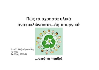 Πώς τα άχρηστα υλικά
ανακυκλώνονται…δημιουργικά
…από τα παιδιά
7o Δ.Σ. Αλεξανδρούπολης
Γ2 τάξη
Σχ. Έτος: 2013-14
 