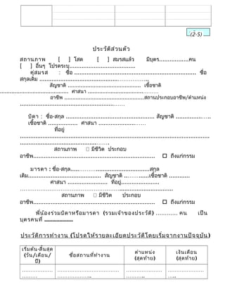 ประวัติส่วนตัว
สถานภาพ [ ] โสด [ ] สมรสแล้ว มีบุตร.................คน
[ ] อื่นๆ โปรดระบุ......................................
คู่สมรส : ชื่อ ...................................................................... ชื่อ
สกุลเดิม .............................................……………..
สัญชาติ ............................................. เชื้อชาติ
.......................................... ศาสนา ..................................………
อาชีพ .................................................สถานประกอบอาชีพ/ตำาแหน่ง
......................................................……
บิดา : ชื่อ-สกุล ................................................... สัญชาติ ...............…..
เชื้อชาติ ................. ศาสนา .....................……
ที่อยู่
.............................................................................................................
............................................…….
สถานภาพ  มีชีวิต ประกอบ
อาชีพ......................................................................  ถึงแก่กรรม
มารดา : ชื่อ-สกุล.....………...............................สกุล
เดิม.......................................... สัญชาติ ..……......เชื้อชาติ ............
ศาสนา ....................... ที่อยู่......................
………………………………………………...............................
สถานภาพ  มีชีวิต ประกอบ
อาชีพ......................................................................  ถึงแก่กรรม
พี่น้องร่วมบิดาหรือมารดา (รวมเจ้าของประวัติ) ………… คน เป็น
บุตรคนที่ .....................
ประวัติการทำางาน (โปรดให้รายละเอียดประวัติโดยเริ่มจากงานปัจจุบัน)
เริ่มต้น-สิ้นสุด
(วัน/เดือน/
ปี)
ชื่อสถานที่ทำางาน
ตำาแหน่ง
(สุดท้าย)
เงินเดือน
(สุดท้าย)
………………
………
………………………………
………………..
…………………
………..
…………………
…..
พลิก(2-5)
 