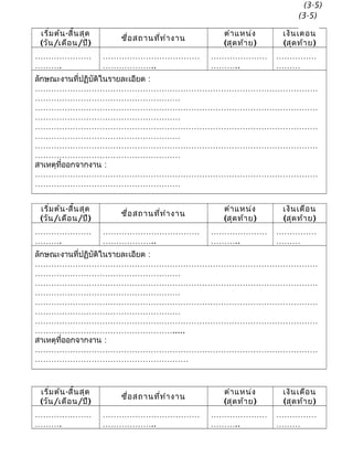 เริ่มต้น-สิ้นสุด
(วัน/เดือน/ปี)
ชื่อสถานที่ทำางาน
ตำาแหน่ง
(สุดท้าย)
เงินเดือน
(สุดท้าย)
…………………
……….
………………………………
………………..
…………………
………..
……………
………
ลักษณะงานที่ปฏิบัติในรายละเอียด :
……………………………………………………………………………………………
………………………………………………
……………………………………………………………………………………………
………………………………………………
……………………………………………………………………………………………
………………………………………………
……………………………………………………………………………………………
………………………………………………
สาเหตุที่ออกจากงาน :
……………………………………………………………………………………………
………………………………………………
เริ่มต้น-สิ้นสุด
(วัน/เดือน/ปี)
ชื่อสถานที่ทำางาน
ตำาแหน่ง
(สุดท้าย)
เงินเดือน
(สุดท้าย)
…………………
……….
………………………………
………………..
…………………
………..
……………
………
ลักษณะงานที่ปฏิบัติในรายละเอียด :
……………………………………………………………………………………………
………………………………………………
……………………………………………………………………………………………
………………………………………………
……………………………………………………………………………………………
………………………………………………
……………………………………………………………………………………………
…………………………………………….....
สาเหตุที่ออกจากงาน :
……………………………………………………………………………………………
…………………………………………………
เริ่มต้น-สิ้นสุด
(วัน/เดือน/ปี)
ชื่อสถานที่ทำางาน
ตำาแหน่ง
(สุดท้าย)
เงินเดือน
(สุดท้าย)
…………………
……….
………………………………
………………..
…………………
………..
……………
………
(3-5)
(3-5)
 