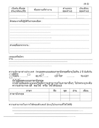 เริ่มต้น-สิ้นสุด
(วัน/เดือน/ปี)
ชื่อสถานที่ทำางาน
ตำาแหน่ง
(สุดท้าย)
เงินเดือน
(สุดท้าย)
…………………
……….
………………………………
………………..
…………………
………..
……………
………
ลักษณะงานที่ปฏิบัติในรายละเอียด :
……………………………………………………………………………………………
………………………………………………
……………………………………………………………………………………………
………………………………………………
……………………………………………………………………………………………
……………………………………………….
……………………………………………………………………………………………
………………………………………………
สาเหตุที่ออกจากงาน :
……………………………………………………………………………………………
………………………………………………
เหตุผลที่สมัคร
งาน. .............................................................................................................
..................................................................................
…………………………………………………………………………………………………
…………………………………………………
ความรู้ภาษาต่างประเทศ (ระบุผลคะแนนสอบภาษาอังกฤษที่อายุไม่เกิน 2 ปี นับถึงวัน
สมัคร)
TOEFL ………. IELTS.…….. CU TEP ………. TU-GET
………..
ยังไม่มีผลคะแนนภาษาอังกฤษ
กรณีไม่มีผลคะแนนหรือมีความสามารถในภาษาอื่นๆ โปรดระบุระดับ
ความสามารถ (ดี พอใช้ หรือ ใช้ได้น้อย)
ภาษา ฟัง พูด อ่าน เขียน
ภาษาอังกฤษ
ความสามารถในการใช้คอมพิวเตอร์ (ระบุโปรแกรมที่ใช้ได้ดี)
........................................................................................................
......................................................................................……
......................................................................................................
...................................................................................……….
(4-5)
 