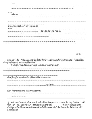 ……
........................................................................................................
...............................................................................…….
งาน
อดิเรก…………………. ..............................................................................
..................………………..........................…….........….
…………………………………………………………………………………………………
……………………………………………
ประเภทหนังสือหรือภาพยนตร์ที่
ชอบ..............................................................................................................
....................……………......... สมาชิกสมาคม/ชมรม
: ..................................................................................................................
.......................…………….......................
..............................................................................................................
............................................................................................................
บุคคลอ้างอิง ให้ระบุบุคคลที่น่าเชื่อถือที่สามารถให้ข้อมูลเกี่ยวกับตัวท่านได้ (ไม่ใช่พี่น้อง
หรือญาติโดยตรง) พร้อมเบอร์โทรศัพท์
ซึ่งสำานักงานจะติดต่อเฉพาะเมื่อได้รับอนุญาตจากท่านแล้ว
......................................................................................................................
....................................................................................................
......................................................................................................................
..................................................................................
ที่อยู่ปัจจุบันของข้าพเจ้า (ที่ติดต่อได้ทางจดหมาย)
…………………………………………………………………………………………………
…………………………………………………………………………………………………
……………………………………..............โทรศัพท์…………………………….…………
…
เบอร์โทรศัพท์ที่ติดต่อได้ในกรณีเร่งด่วน
…………………………………………………………………………………….
…………………
ข้าพเจ้าขอรับรองว่าข้อความข้างต้นเป็นจริงทุกประการ หากปรากฏว่าข้อความที่
ชี้แจงข้างต้น แม้เพียงบางส่วนไม่เป็นความจริง ข้าพเจ้ายินยอมให้
สำานักงานถือเป็นเหตุผลเพียงพอที่จะไม่พิจารณาต่อไปหรือยกเลิกที่พิจารณาไว้
แล้วทั้งหมด
(5-5)
 