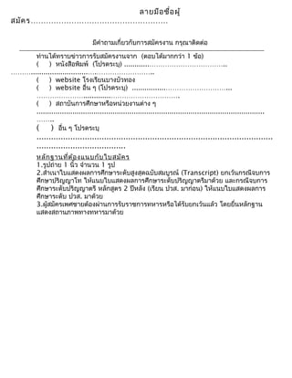 ลายมือชื่อผู้
สมัคร………………………………………………
มีคำาถามเกี่ยวกับการสมัครงาน กรุณาติดต่อ
ท่านได้ทราบข่าวการรับสมัครงานจาก (ตอบได้มากกว่า 1 ข้อ)
( ) หนังสือพิมพ์ (โปรดระบุ) ............……………………………..
………...........................….……………………..
( ) website โรงเรียนบางบัวทอง
( ) website อื่น ๆ (โปรดระบุ) ................………………………...
………………….............………………………….
( ) สถาบันการศึกษาหรือหน่วยงานต่าง ๆ
............................................................................................................
……..
( ) อื่น ๆ โปรดระบุ
..................................................................................................
.....................................
หลักฐานที่ต้องแนบกับใบสมัคร
1.รูปถ่าย 1 นิ้ว จำานวน 1 รูป
2.สำาเนาใบแสดงผลการศึกษาระดับสูงสุดฉบับสมบูรณ์ (Transcript) ยกเว้นกรณีจบการ
ศึกษาปริญญาโท ให้แนบใบแสดงผลการศึกษาระดับปริญญาตรีมาด้วย และกรณีจบการ
ศึกษาระดับปริญญาตรี หลักสูตร 2 ปีหลัง (เรียน ปวส. มาก่อน) ให้แนบใบแสดงผลการ
ศึกษาระดับ ปวส. มาด้วย
3.ผู้สมัครเพศชายต้องผ่านการรับราชการทหารหรือได้รับยกเว้นแล้ว โดยยื่นหลักฐาน
แสดงสถานภาพทางทหารมาด้วย
 