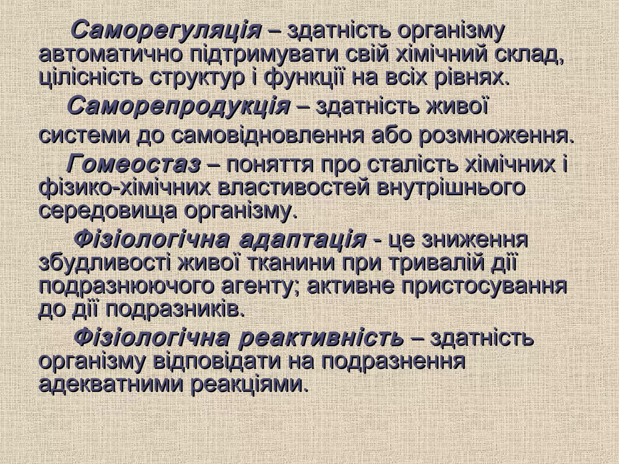 СаморегуляціяСаморегуляція – здатність організму– здатність організму
автоматично підтримувати свій хімічний склад,автоматично підтримувати свій хімічний склад,
цілісність структур і функції на всіх рівнях.цілісність структур і функції на всіх рівнях.
СаморепродукціяСаморепродукція – здатність живої– здатність живої
системи до самовідновлення або розмноження.системи до самовідновлення або розмноження.
ГомеостазГомеостаз – поняття про сталість хімічних і– поняття про сталість хімічних і
фізико-хімічних властивостей внутрішньогофізико-хімічних властивостей внутрішнього
середовища організму.середовища організму.
Фізіологічна адаптаціяФізіологічна адаптація - це зниження- це зниження
збудливості живої тканини при тривалій діїзбудливості живої тканини при тривалій дії
подразнюючого агенту; активне пристосуванняподразнюючого агенту; активне пристосування
до дії подразників.до дії подразників.
Фізіологічна реактивністьФізіологічна реактивність – здатність– здатність
організму відповідати на подразненняорганізму відповідати на подразнення
адекватними реакціями.адекватними реакціями.
 
