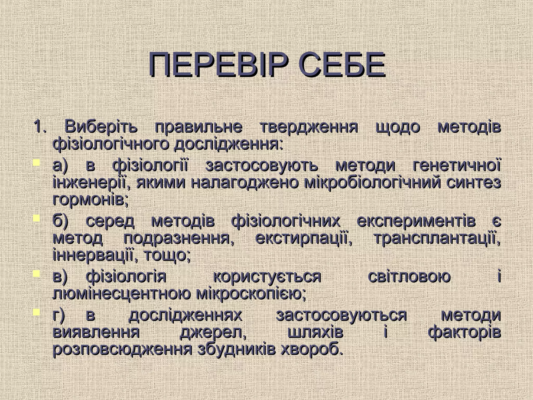ПЕРЕВІР СЕБЕПЕРЕВІР СЕБЕ
1. Виберіть правильне твердження щодо методів1. Виберіть правильне твердження щодо методів
фізіологічного дослідження:фізіологічного дослідження:
 а)а) в фізіології застосовують методи генетичноїв фізіології застосовують методи генетичної
інженерії, якими налагоджено мікробіологічний синтезінженерії, якими налагоджено мікробіологічний синтез
гормонів;гормонів;
 б)б) серед методів фізіологічних експериментів єсеред методів фізіологічних експериментів є
метод подразнення, екстирпації, трансплантації,метод подразнення, екстирпації, трансплантації,
іннервації, тощо;іннервації, тощо;
 в)в) фізіологія користується світловою іфізіологія користується світловою і
люмінесцентною мікроскопією;люмінесцентною мікроскопією;
 г)г) в дослідженнях застосовуються методив дослідженнях застосовуються методи
виявлення джерел, шляхів і факторіввиявлення джерел, шляхів і факторів
розповсюдження збудників хвороб.розповсюдження збудників хвороб.
 