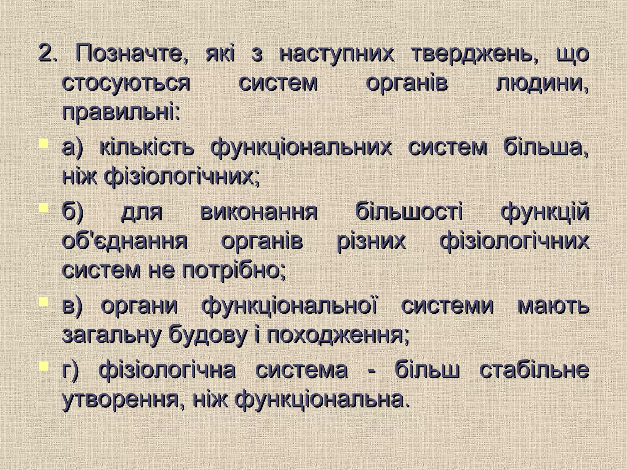 2. Позначте, які з наступних тверджень, що2. Позначте, які з наступних тверджень, що
стосуються систем органів людини,стосуються систем органів людини,
правильні:правильні:
 а) кількість функціональних систем більша,а) кількість функціональних систем більша,
ніж фізіологічних;ніж фізіологічних;
 б) для виконання більшості функційб) для виконання більшості функцій
об'єднання органів різних фізіологічнихоб'єднання органів різних фізіологічних
систем не потрібно;систем не потрібно;
 в)в) органи функціональної системи маютьоргани функціональної системи мають
загальну будову і походження;загальну будову і походження;
 г) фізіологічна система - більш стабільнег) фізіологічна система - більш стабільне
утворення, ніж функціональна.утворення, ніж функціональна.
 
