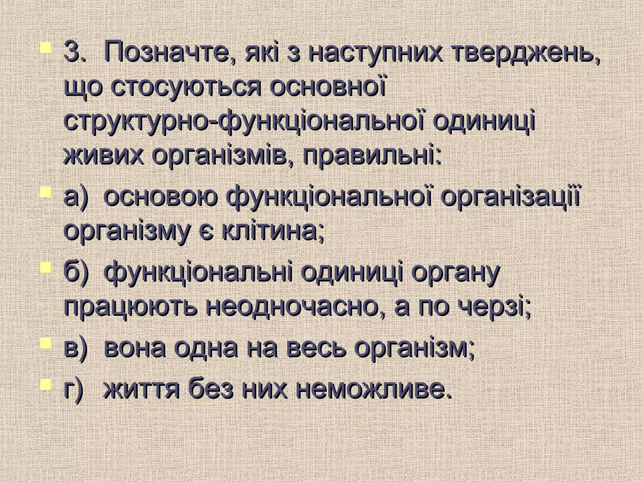  3.3. Позначте, які з наступних тверджень,Позначте, які з наступних тверджень,
що стосуються основноїщо стосуються основної
структурно-функціональної одиниціструктурно-функціональної одиниці
живих організмів, правильні:живих організмів, правильні:
 а)а) основою функціональної організаціїосновою функціональної організації
організму є клітина;організму є клітина;
 б)б) функціональні одиниці органуфункціональні одиниці органу
працюють неодночасно, а по черзі;працюють неодночасно, а по черзі;
 в)в) вона одна на весь організм;вона одна на весь організм;
 г)г) життя без них неможливе.життя без них неможливе.
 
