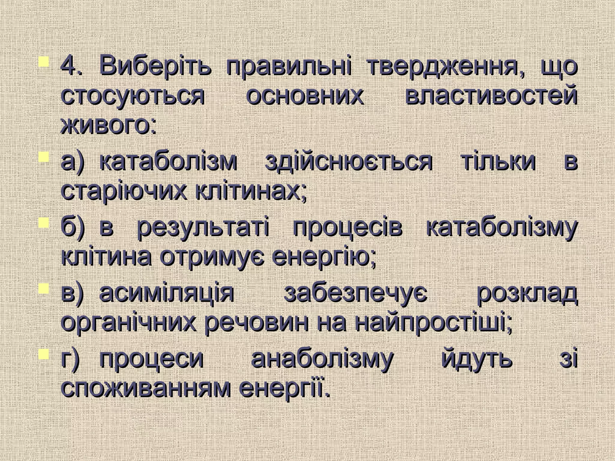  4.4. Виберіть правильні твердження, щоВиберіть правильні твердження, що
стосуються основних властивостейстосуються основних властивостей
живого:живого:
 а)а) катаболізм здійснюється тільки вкатаболізм здійснюється тільки в
старіючих клітинах;старіючих клітинах;
 б)б) в результаті процесів катаболізмув результаті процесів катаболізму
клітина отримує енергію;клітина отримує енергію;
 в)в) асиміляція забезпечує розкладасиміляція забезпечує розклад
органічних речовин на найпростіші;органічних речовин на найпростіші;
 г)г) процеси анаболізму йдуть зіпроцеси анаболізму йдуть зі
споживанням енергії.споживанням енергії.
 