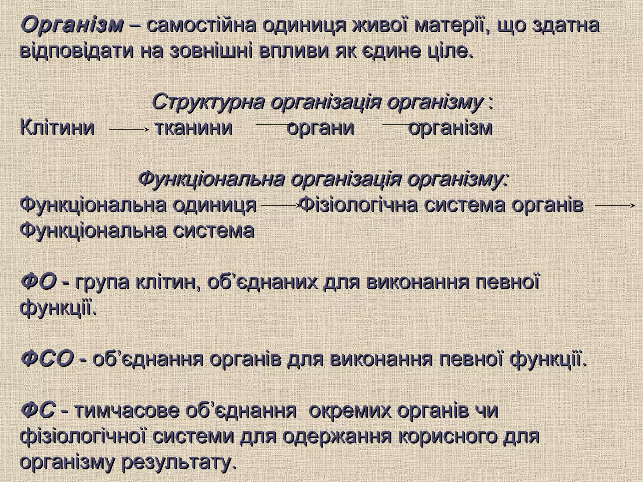 ОрганізмОрганізм – самостійна одиниця живої матерії, що здатна– самостійна одиниця живої матерії, що здатна
відповідати на зовнішні впливи як єдине ціле.відповідати на зовнішні впливи як єдине ціле.
Структурна організація організмуСтруктурна організація організму ::
Клітини тканини органи організмКлітини тканини органи організм
ФункціональнаФункціональна організація організму:організація організму:
Функціональна одиниця Фізіологічна система органівФункціональна одиниця Фізіологічна система органів
Функціональна системаФункціональна система
ФОФО - група клітин, об’єднаних для виконання певної- група клітин, об’єднаних для виконання певної
функції.функції.
ФСОФСО -- обоб’’єднання органів для виконання певної функції.єднання органів для виконання певної функції.
ФСФС - тимчасове об- тимчасове об’’єднання окремих органів чиєднання окремих органів чи
фізіологічної системи для одержання корисного дляфізіологічної системи для одержання корисного для
організму результату.організму результату.
 