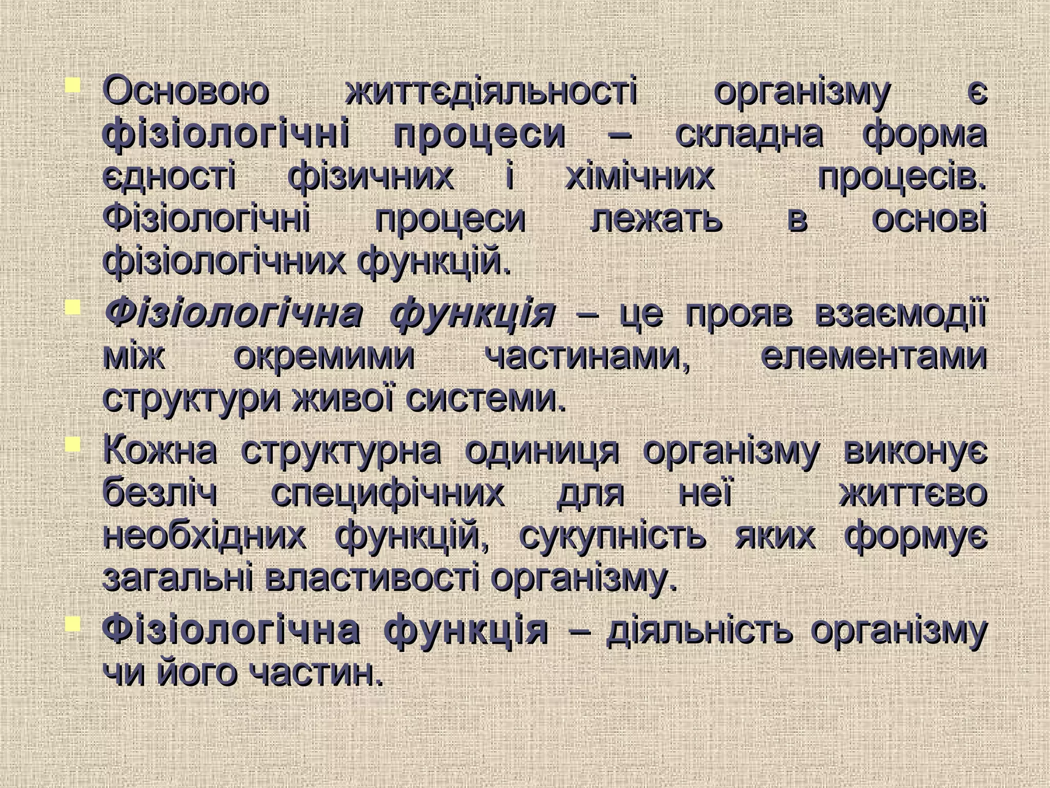  Основою життєдіяльності організму єОсновою життєдіяльності організму є
фізіологічні процеси –фізіологічні процеси – складна формаскладна форма
єдності фізичних і хімічних процесів.єдності фізичних і хімічних процесів.
Фізіологічні процеси лежать в основіФізіологічні процеси лежать в основі
фізіологічних функцій.фізіологічних функцій.
 Фізіологічна функціяФізіологічна функція – це прояв взаємодії– це прояв взаємодії
між окремими частинами, елементамиміж окремими частинами, елементами
структури живої системи.структури живої системи.
 Кожна структурна одиниця організму виконуєКожна структурна одиниця організму виконує
безліч специфічних для неї життєвобезліч специфічних для неї життєво
необхідних функцій, сукупність яких формуєнеобхідних функцій, сукупність яких формує
загальні властивості організму.загальні властивості організму.
 Фізіологічна функціяФізіологічна функція – діяльність організму– діяльність організму
чи його частин.чи його частин.
 