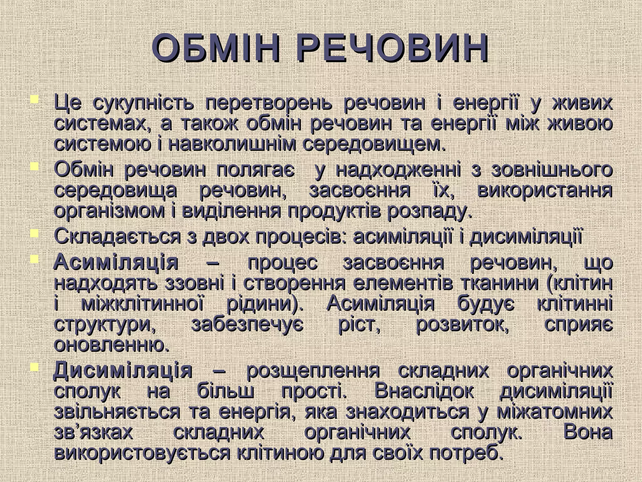 ОБМІН РЕЧОВИНОБМІН РЕЧОВИН
 Це сукупність перетворень речовин і енергії у живихЦе сукупність перетворень речовин і енергії у живих
системах, а також обмін речовин та енергії між живоюсистемах, а також обмін речовин та енергії між живою
системою і навколишнім середовищем.системою і навколишнім середовищем.
 Обмін речовин полягає у надходженні з зовнішньогоОбмін речовин полягає у надходженні з зовнішнього
середовища речовин, засвоєння їх, використаннясередовища речовин, засвоєння їх, використання
організмом і виділення продуктів розпаду.організмом і виділення продуктів розпаду.
 Складається з двох процесів: асиміляції і дисиміляціїСкладається з двох процесів: асиміляції і дисиміляції
 Асиміляція –Асиміляція – процес засвоєння речовин, щопроцес засвоєння речовин, що
надходять ззовні і створення елементів тканини (клітиннадходять ззовні і створення елементів тканини (клітин
і міжклітинної рідини). Асиміляція будує клітинніі міжклітинної рідини). Асиміляція будує клітинні
структури, забезпечує ріст, розвиток, сприяєструктури, забезпечує ріст, розвиток, сприяє
оновленню.оновленню.
 Дисиміляція –Дисиміляція – розщеплення складних органічнихрозщеплення складних органічних
сполук на більш прості. Внаслідок дисиміляціїсполук на більш прості. Внаслідок дисиміляції
звільняється та енергія, яка знаходиться у міжатомнихзвільняється та енергія, яка знаходиться у міжатомних
зв’язках складних органічних сполук. Воназв’язках складних органічних сполук. Вона
використовується клітиною для своїх потреб.використовується клітиною для своїх потреб.
 