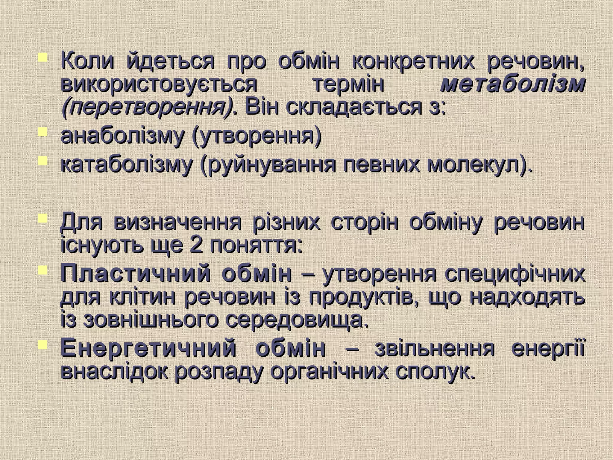  Коли йдеться про обмін конкретних речовин,Коли йдеться про обмін конкретних речовин,
використовується термінвикористовується термін метаболізмметаболізм
(перетворення).(перетворення). Він складається з:Він складається з:
 анаболізму (утворення)анаболізму (утворення)
 катаболізму (руйнування певних молекул).катаболізму (руйнування певних молекул).
 Для визначення різних сторін обміну речовинДля визначення різних сторін обміну речовин
існують ще 2 поняття:існують ще 2 поняття:
 Пластичний обмінПластичний обмін – утворення специфічних– утворення специфічних
для клітин речовин із продуктів, що надходятьдля клітин речовин із продуктів, що надходять
із зовнішнього середовища.із зовнішнього середовища.
 Енергетичний обмінЕнергетичний обмін – звільнення енергії– звільнення енергії
внаслідок розпаду органічних сполук.внаслідок розпаду органічних сполук.
 