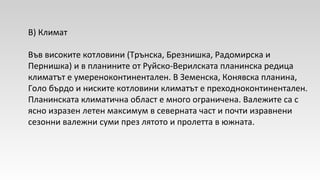 В) Климат
Във високите котловини (Трънска, Брезнишка, Радомирска и
Пернишка) и в планините от Руйско-Верилската планинска редица
климатът е умереноконтинентален. В Земенска, Конявска планина,
Голо бърдо и ниските котловини климатът е преходноконтинентален.
Планинската климатична област е много ограничена. Валежите са с
ясно изразен летен максимум в северната част и почти изравнени
сезонни валежни суми през лятото и пролетта в южната.
 